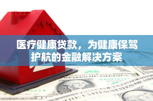 蒙自医疗健康贷款，为健康保驾护航的金融解决方案
